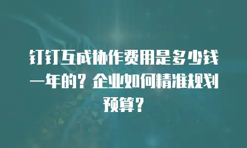 钉钉互成协作费用是多少钱一年的？企业如何精准规划预算？