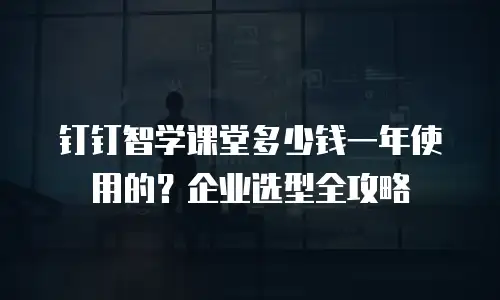 钉钉智学课堂多少钱一年使用的？企业选型全攻略