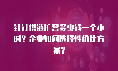 钉钉供链扩容多少钱一个小时？企业如何选择性价比方案？