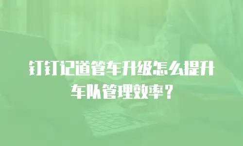 钉钉记道管车升级怎么提升车队管理效率？