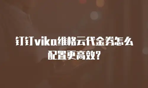 钉钉vika维格云代金券怎么配置更高效？