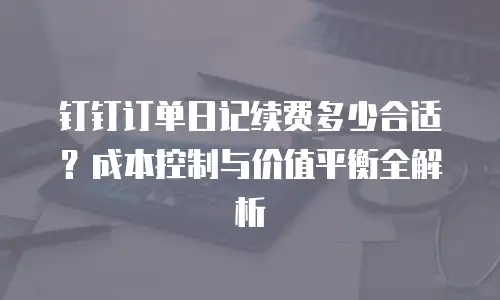 钉钉订单日记续费多少合适？成本控制与价值平衡全解析