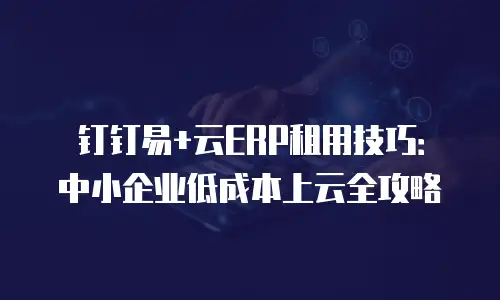 钉钉易+云ERP租用技巧：中小企业低成本上云全攻略