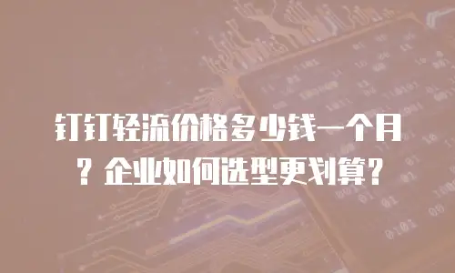 钉钉轻流价格多少钱一个月？企业如何选型更划算？
