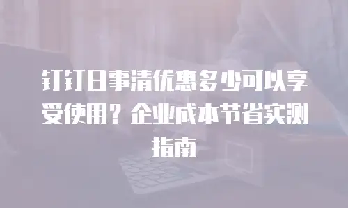 钉钉日事清优惠多少可以享受使用？企业成本节省实测指南