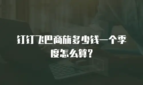 钉钉飞巴商旅多少钱一个季度怎么算？