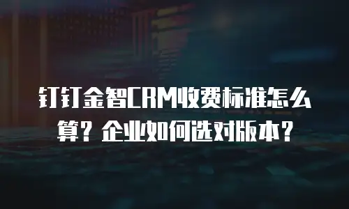 钉钉金智CRM收费标准怎么算？企业如何选对版本？