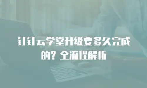 钉钉云学堂升级要多久完成的？全流程解析