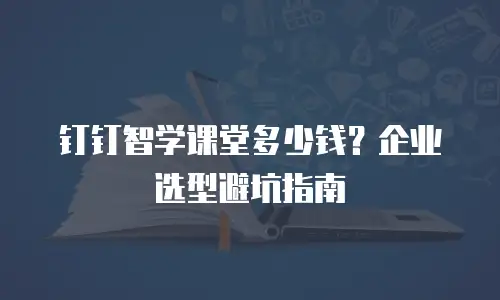 钉钉智学课堂多少钱？企业选型避坑指南