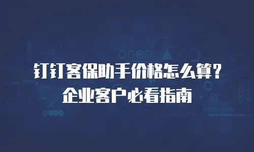 钉钉客保助手价格怎么算？企业客户必看指南