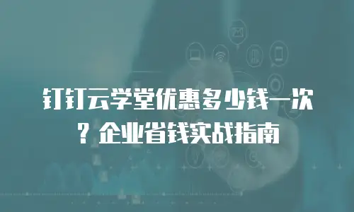 钉钉云学堂优惠多少钱一次？企业省钱实战指南