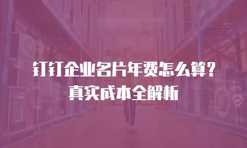 钉钉企业名片年费怎么算？真实成本全解析