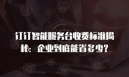 钉钉智能服务台收费标准揭秘：企业到底能省多少？