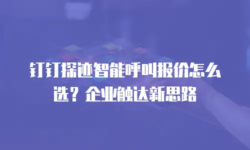 钉钉探迹智能呼叫报价怎么选？企业触达新思路