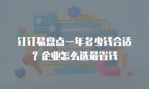 钉钉易盘点一年多少钱合适？企业怎么选最省钱