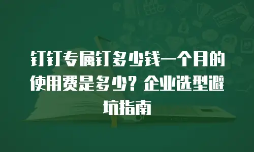 钉钉专属钉多少钱一个月的使用费是多少？企业选型避坑指南