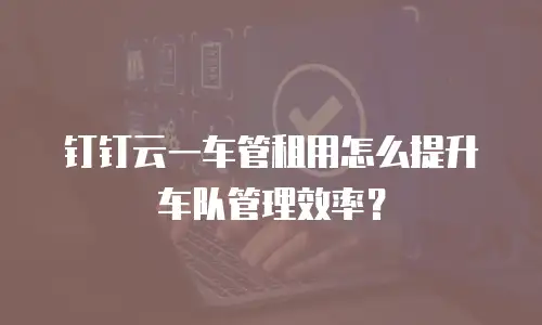 钉钉云一车管租用怎么提升车队管理效率？