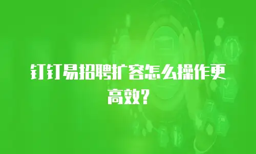 钉钉易招聘扩容怎么操作更高效？