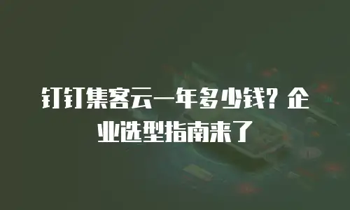 钉钉集客云一年多少钱？企业选型指南来了