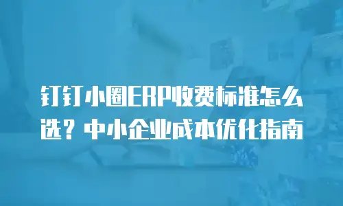 钉钉小圈ERP收费标准怎么选？中小企业成本优化指南