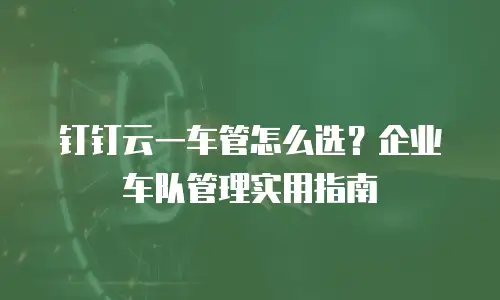 钉钉云一车管怎么选？企业车队管理实用指南