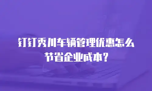 钉钉秀川车辆管理优惠怎么节省企业成本？