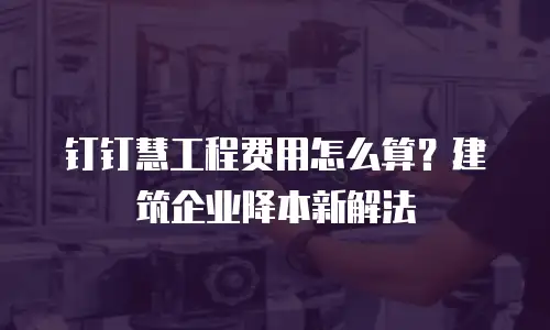 钉钉慧工程费用怎么算？建筑企业降本新解法