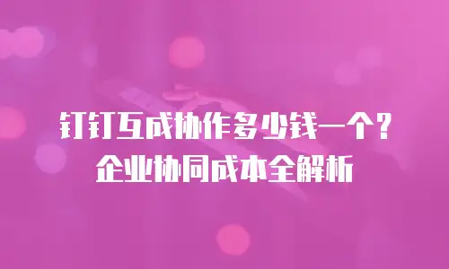 钉钉互成协作多少钱一个？企业协同成本全解析