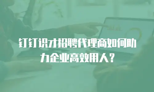钉钉识才招聘代理商如何助力企业高效用人？
