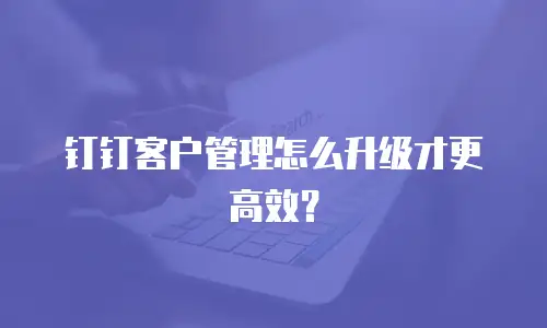 钉钉客户管理怎么升级才更高效？