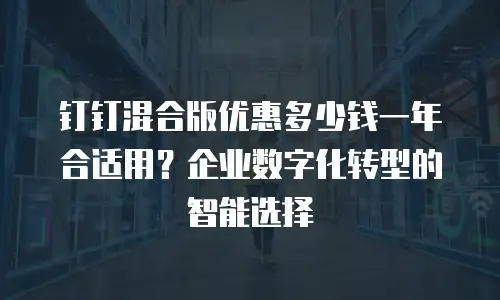 钉钉混合版优惠多少钱一年合适用？企业数字化转型的智能选择
