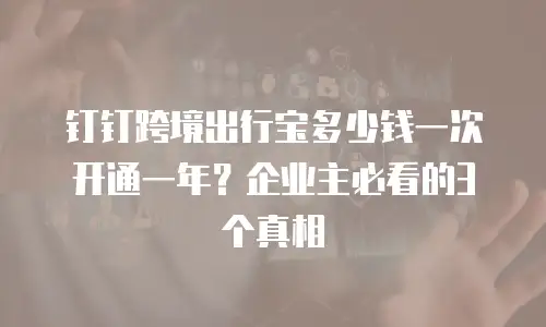 钉钉跨境出行宝多少钱一次开通一年？企业主必看的3个真相