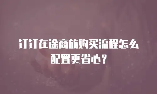钉钉在途商旅购买流程怎么配置更省心？