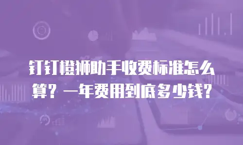 钉钉橙狮助手收费标准怎么算？一年费用到底多少钱？