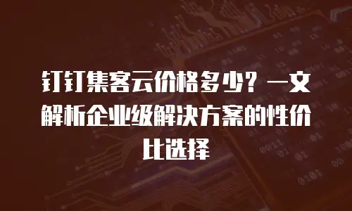 钉钉集客云价格多少？一文解析企业级解决方案的性价比选择