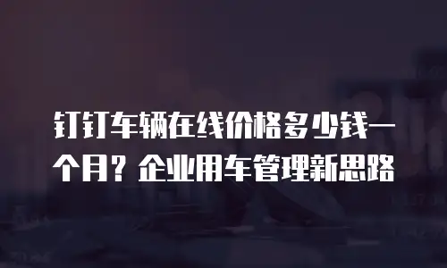 钉钉车辆在线价格多少钱一个月？企业用车管理新思路