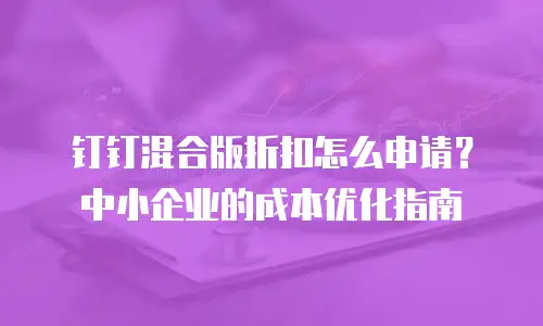 钉钉混合版折扣怎么申请？中小企业的成本优化指南