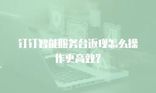 钉钉智能服务台返现怎么操作更高效？