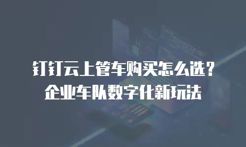 钉钉云上管车购买怎么选？企业车队数字化新玩法