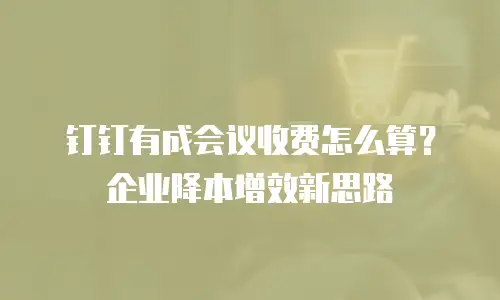 钉钉有成会议收费怎么算？企业降本增效新思路