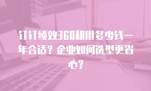 钉钉绩效360租用多少钱一年合适？企业如何选型更省心？