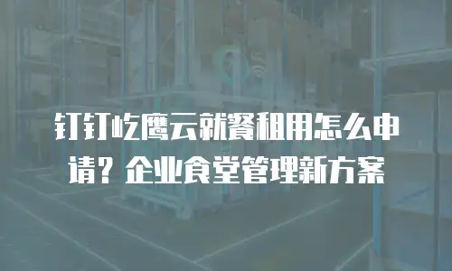 钉钉屹鹰云就餐租用怎么申请？企业食堂管理新方案