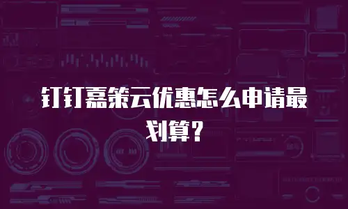 钉钉嘉策云优惠怎么申请最划算？