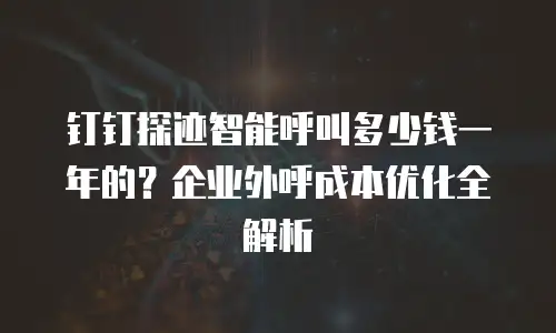 钉钉探迹智能呼叫多少钱一年的？企业外呼成本优化全解析