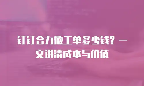 钉钉合力微工单多少钱？一文讲清成本与价值