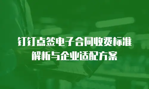 钉钉点签电子合同收费标准解析与企业适配方案