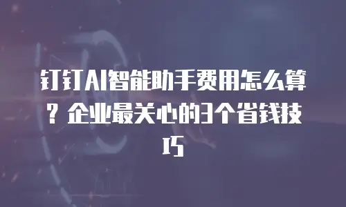 钉钉AI智能助手费用怎么算？企业最关心的3个省钱技巧