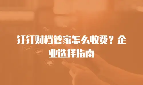 钉钉财档管家怎么收费？企业选择指南