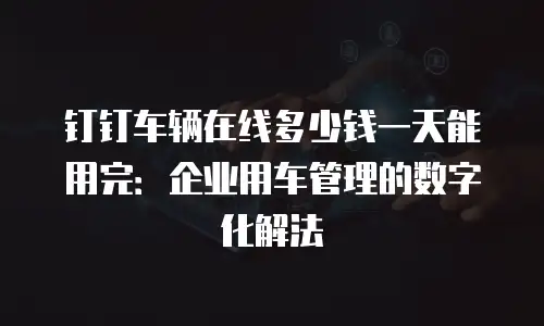 钉钉车辆在线多少钱一天能用完：企业用车管理的数字化解法