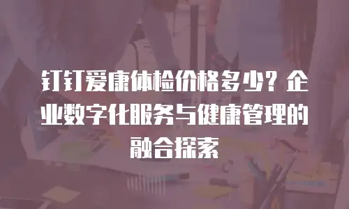 钉钉爱康体检价格多少？企业数字化服务与健康管理的融合探索